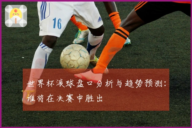 世界杯滚球盘口分析与趋势预测：谁将在决赛中胜出