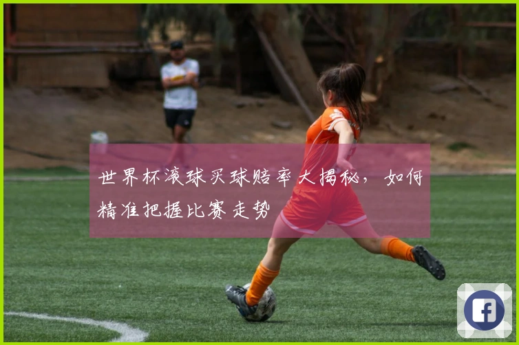 世界杯滚球买球赔率大揭秘，如何精准把握比赛走势